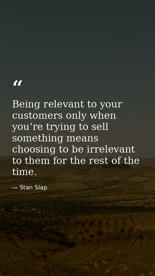 Being relevant to your customers only when you’re trying to sell something means choosing to be irrelevant to them for t — Stan Slap