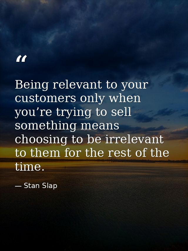 Being relevant to your customers only when you’re trying to sell something means choosing to be irrelevant to them for t — Stan Slap