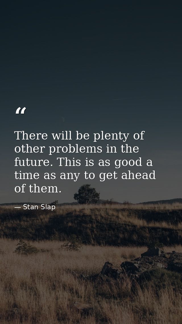 There will be plenty of other problems in the future. This is as good a time as any to get ahead of them. — Stan Slap