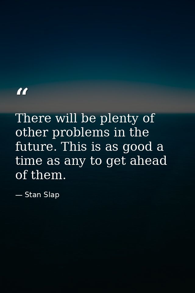 There will be plenty of other problems in the future. This is as good a time as any to get ahead of them. — Stan Slap