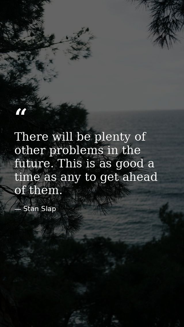 There will be plenty of other problems in the future. This is as good a time as any to get ahead of them. — Stan Slap