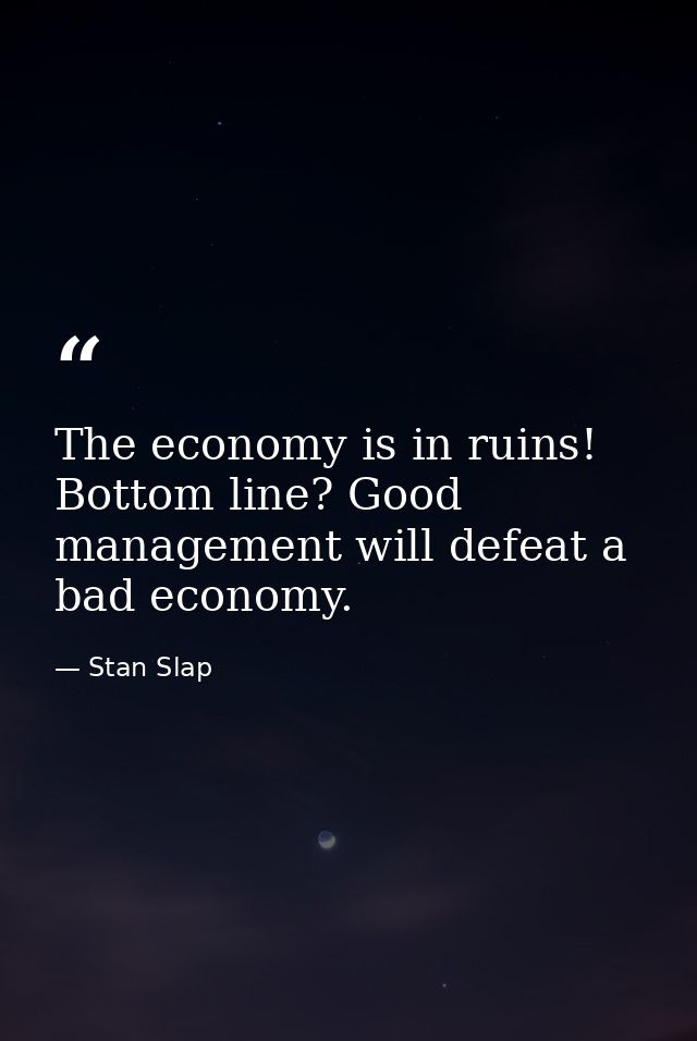 The economy is in ruins! Bottom line? Good management will defeat a bad economy. — Stan Slap