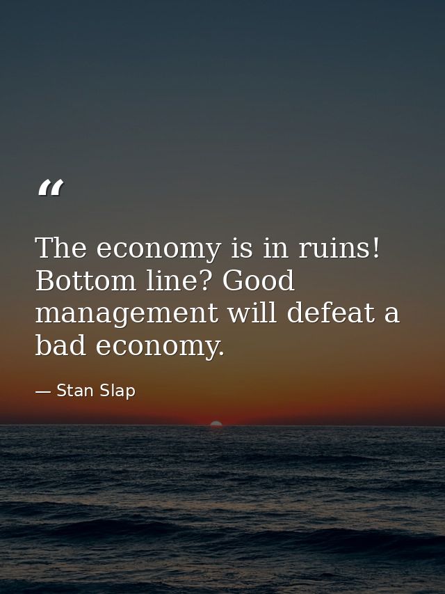 The economy is in ruins! Bottom line? Good management will defeat a bad economy. — Stan Slap