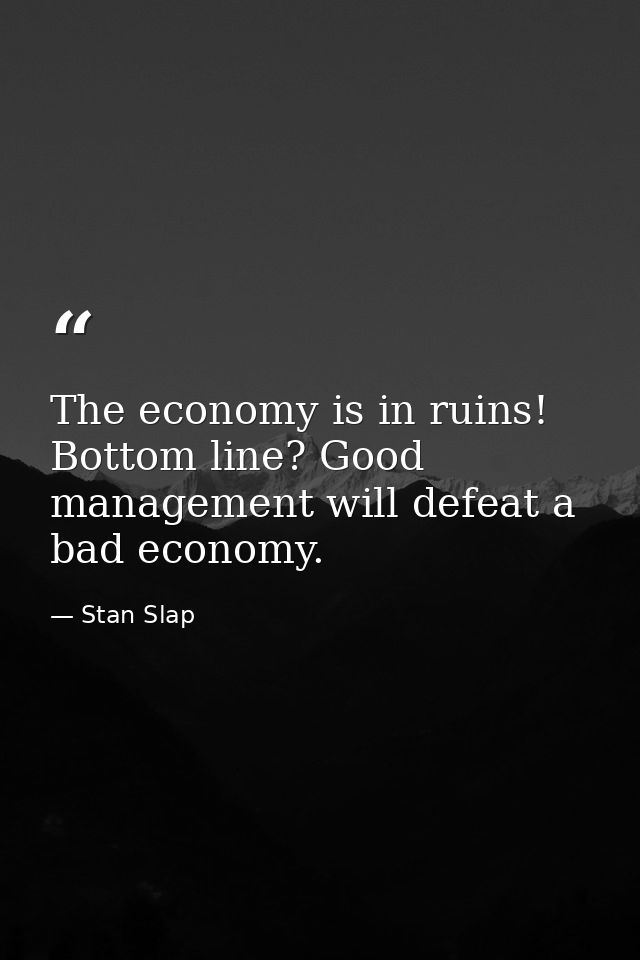 The economy is in ruins! Bottom line? Good management will defeat a bad economy. — Stan Slap