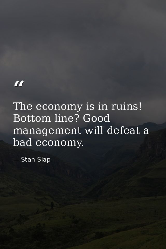 The economy is in ruins! Bottom line? Good management will defeat a bad economy. — Stan Slap