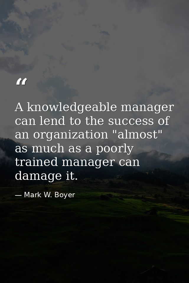 A knowledgeable manager can lend to the success of an organization "almost" as much as a poorly trained manager can dama — Mark W. Boyer