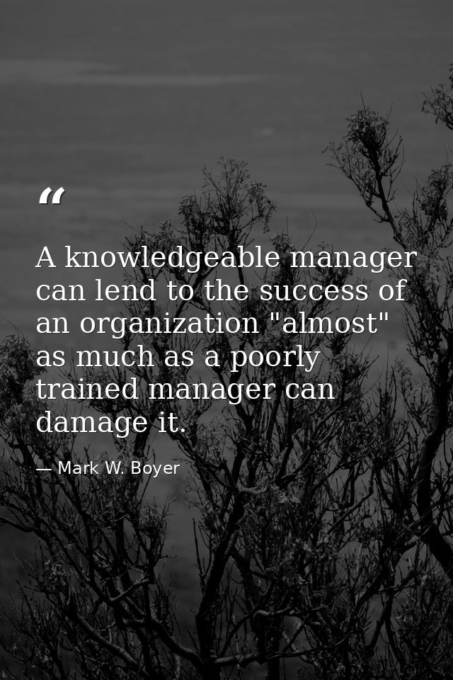 A knowledgeable manager can lend to the success of an organization "almost" as much as a poorly trained manager can dama — Mark W. Boyer