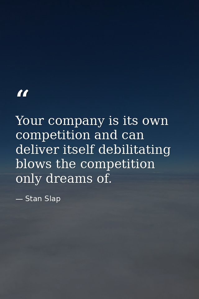 Your company is its own competition and can deliver itself debilitating blows the competition only dreams of. — Stan Slap