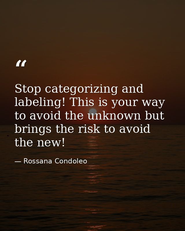 Stop categorizing and labeling! This is your way to avoid the unknown but brings the risk to avoid the new! — Rossana Condoleo