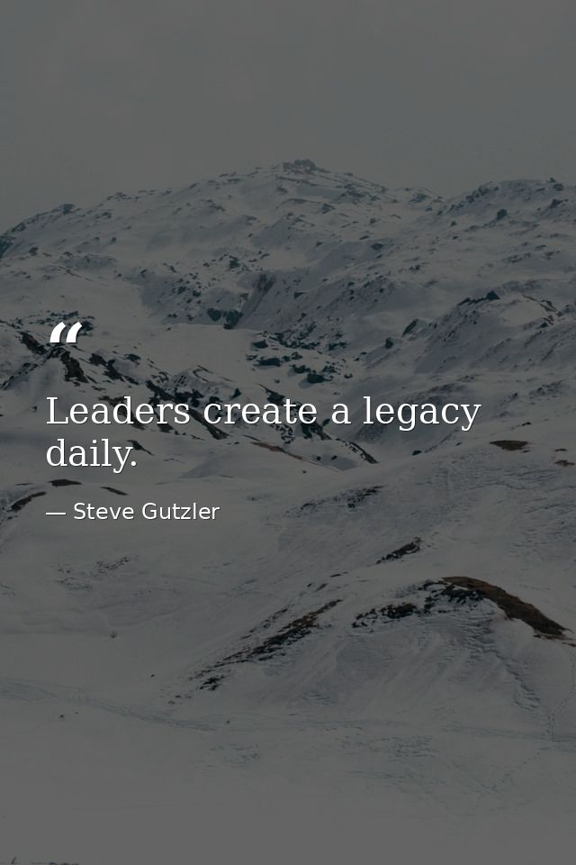 Leaders create a legacy daily. — Steve Gutzler
