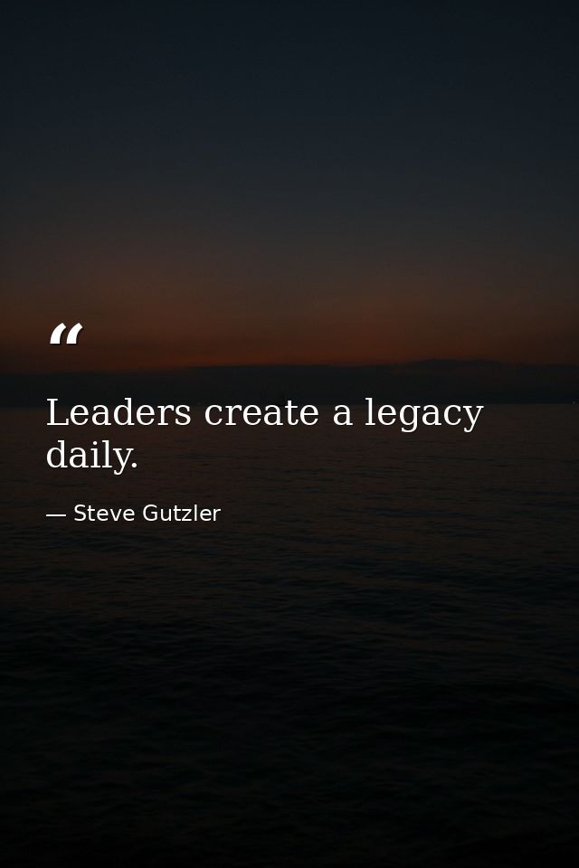 Leaders create a legacy daily. — Steve Gutzler
