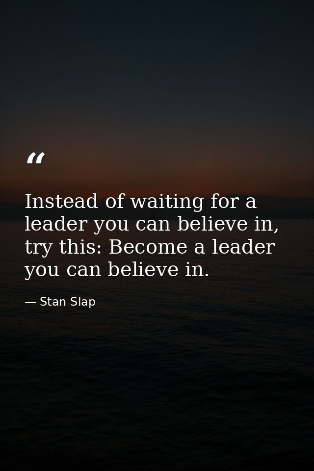 Instead of waiting for a leader you can believe in, try this: Become a leader you can believe in. — Stan Slap