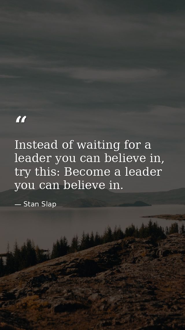 Instead of waiting for a leader you can believe in, try this: Become a leader you can believe in. — Stan Slap