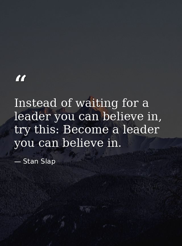 Instead of waiting for a leader you can believe in, try this: Become a leader you can believe in. — Stan Slap