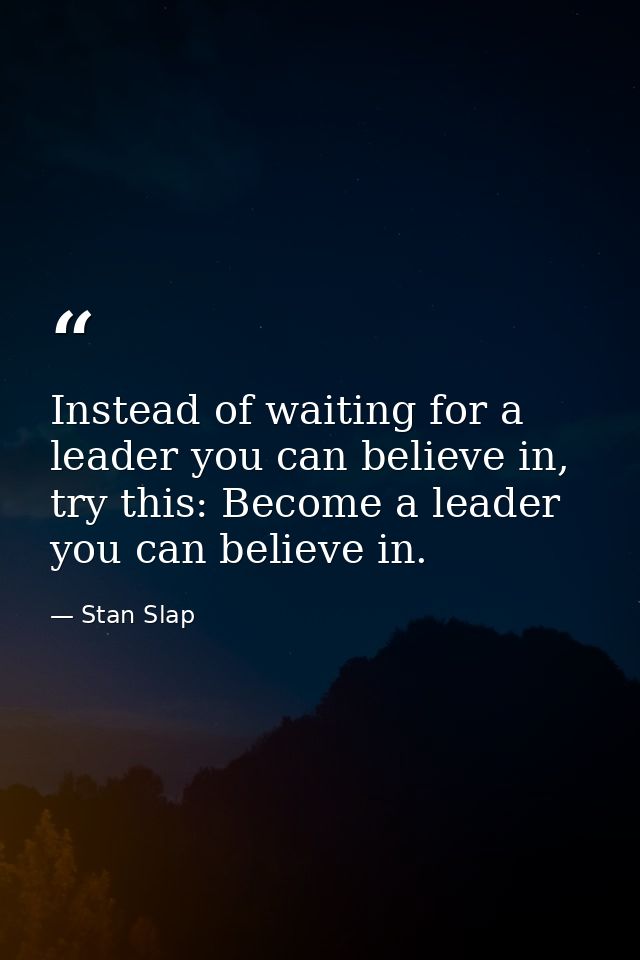 Instead of waiting for a leader you can believe in, try this: Become a leader you can believe in. — Stan Slap