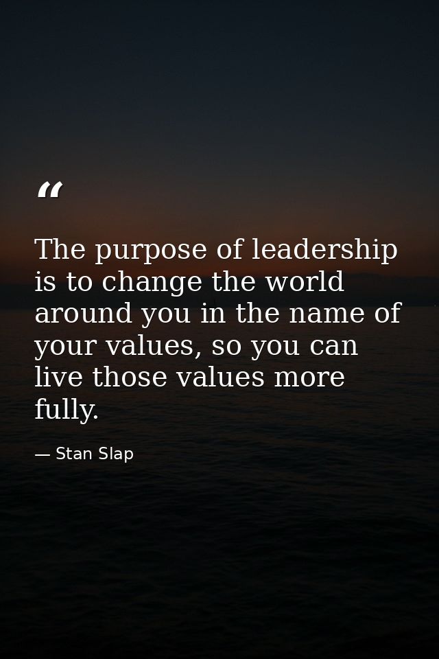 The purpose of leadership is to change the world around you in the name of your values, so you can live those values mor — Stan Slap
