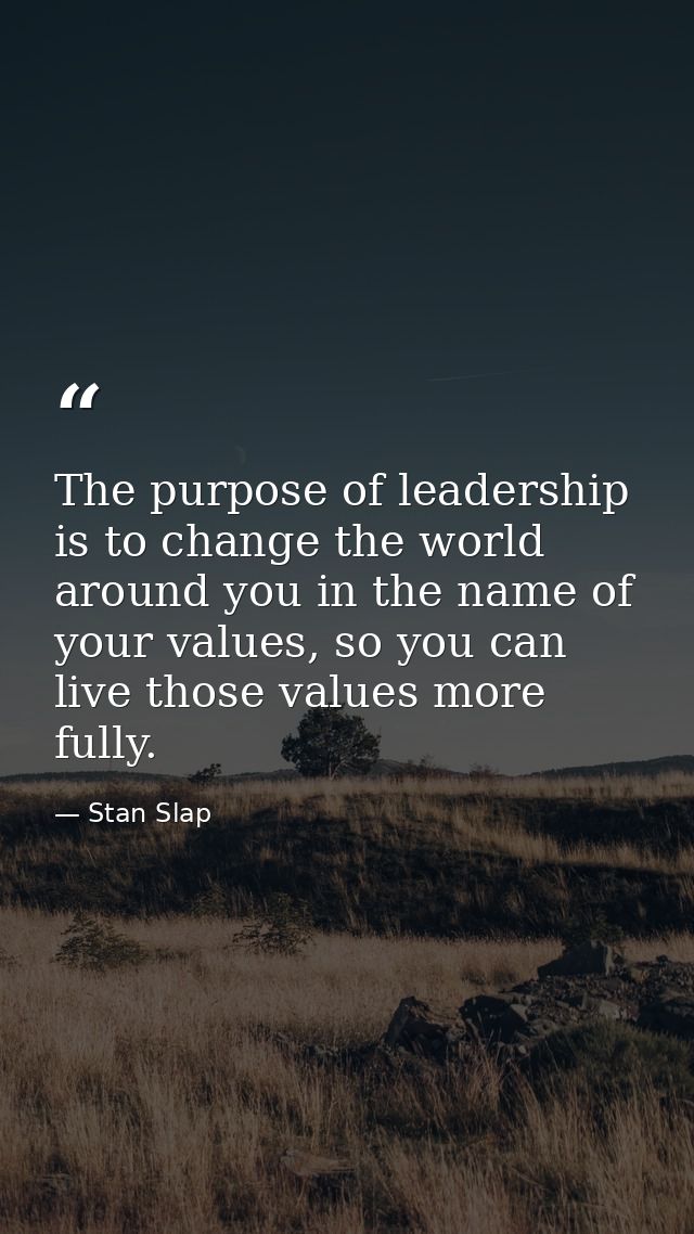 The purpose of leadership is to change the world around you in the name of your values, so you can live those values mor — Stan Slap