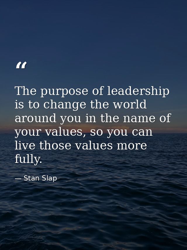 The purpose of leadership is to change the world around you in the name of your values, so you can live those values mor — Stan Slap