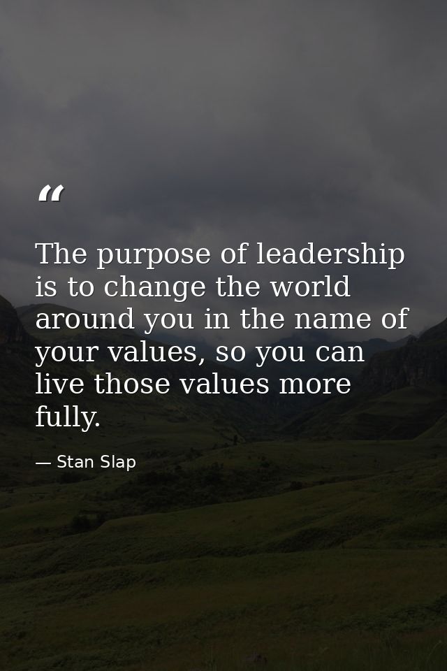 The purpose of leadership is to change the world around you in the name of your values, so you can live those values mor — Stan Slap