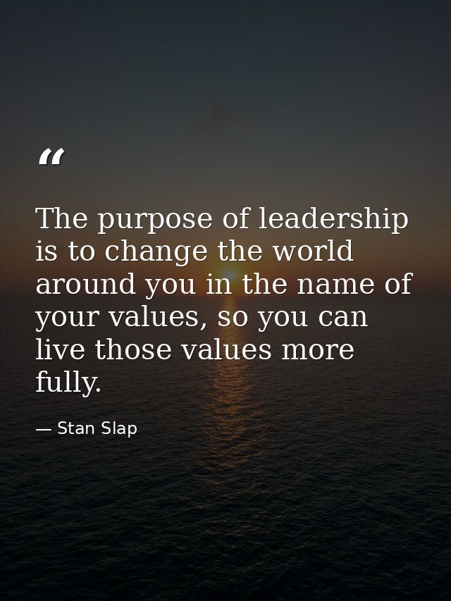 The purpose of leadership is to change the world around you in the name of your values, so you can live those values mor — Stan Slap