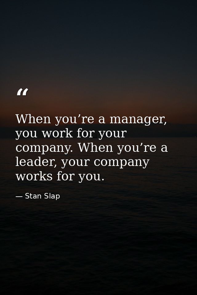 When you’re a manager, you work for your company. When you’re a leader, your company works for you. — Stan Slap