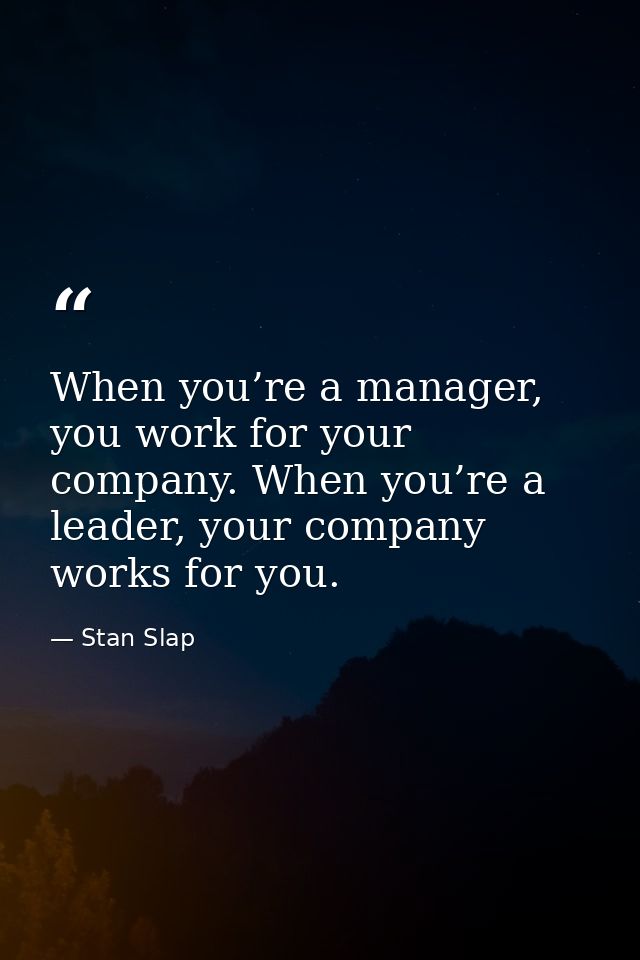 When you’re a manager, you work for your company. When you’re a leader, your company works for you. — Stan Slap
