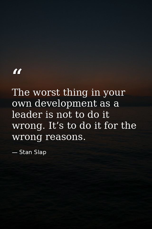 The worst thing in your own development as a leader is not to do it wrong. It’s to do it for the wrong reasons. — Stan Slap
