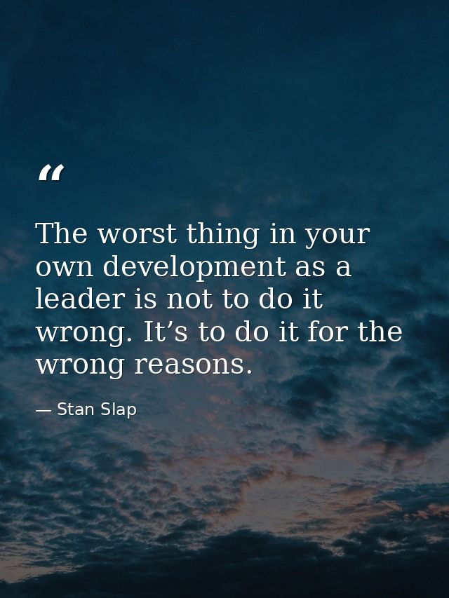 The worst thing in your own development as a leader is not to do it wrong. It’s to do it for the wrong reasons. — Stan Slap