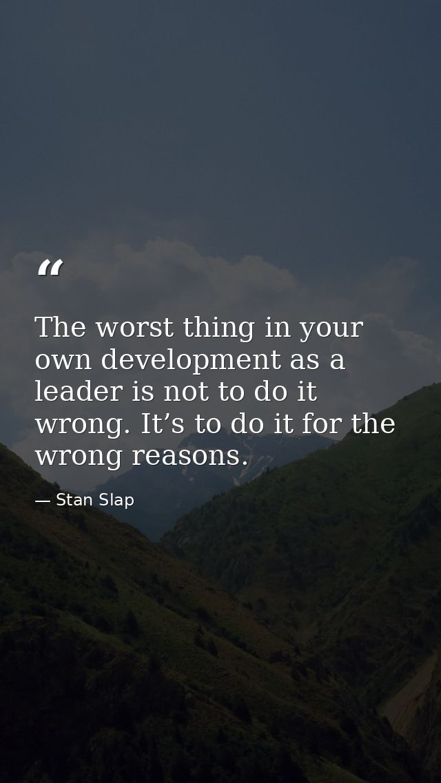 The worst thing in your own development as a leader is not to do it wrong. It’s to do it for the wrong reasons. — Stan Slap