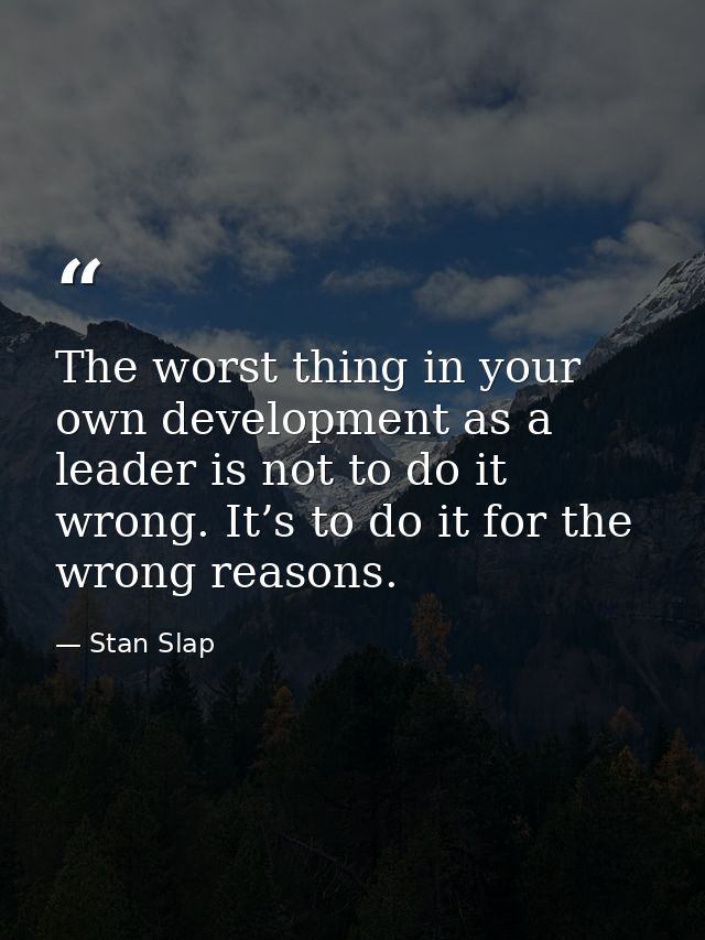 The worst thing in your own development as a leader is not to do it wrong. It’s to do it for the wrong reasons. — Stan Slap