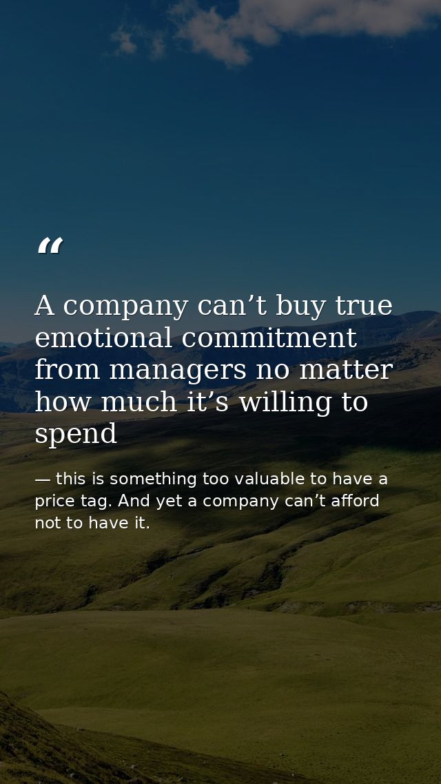 A company can’t buy true emotional commitment from managers no matter how much it’s willing to spend — this is something too valuable to have a price tag. And yet a company can’t afford not to have it.