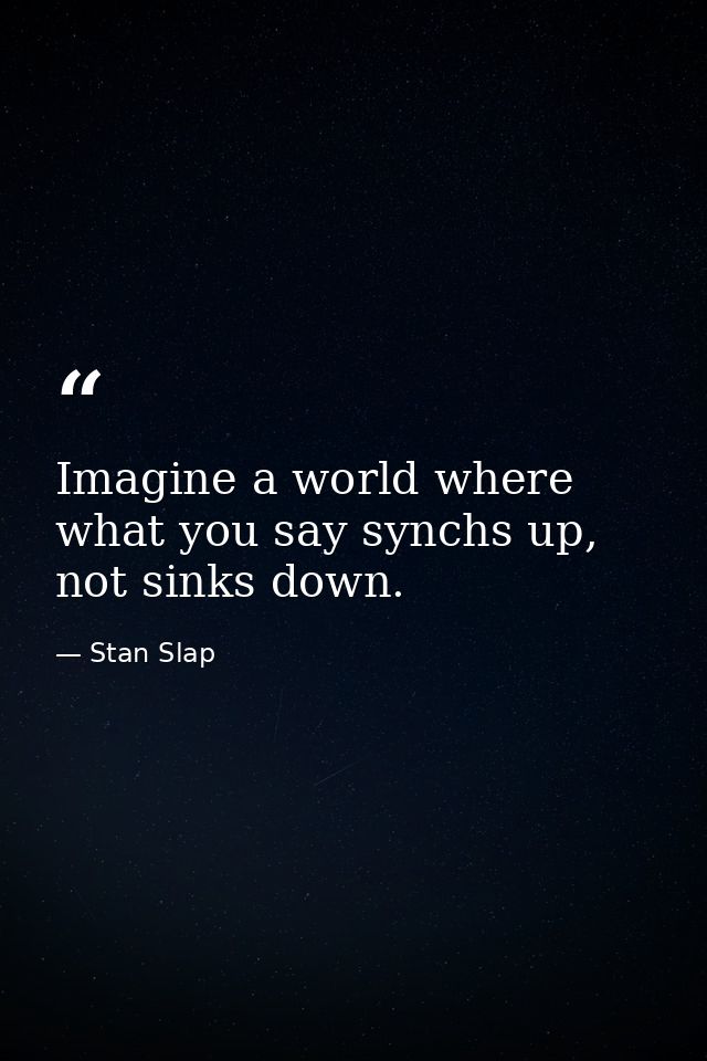 Imagine a world where what you say synchs up, not sinks down. — Stan Slap
