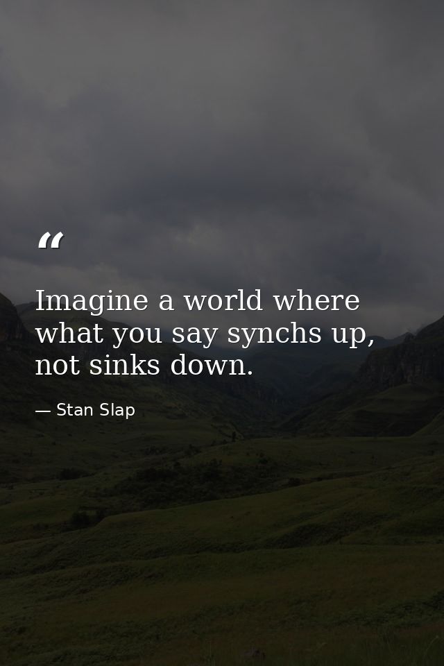 Imagine a world where what you say synchs up, not sinks down. — Stan Slap