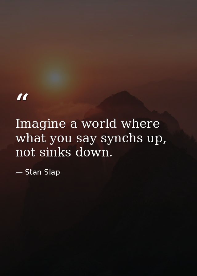 Imagine a world where what you say synchs up, not sinks down. — Stan Slap
