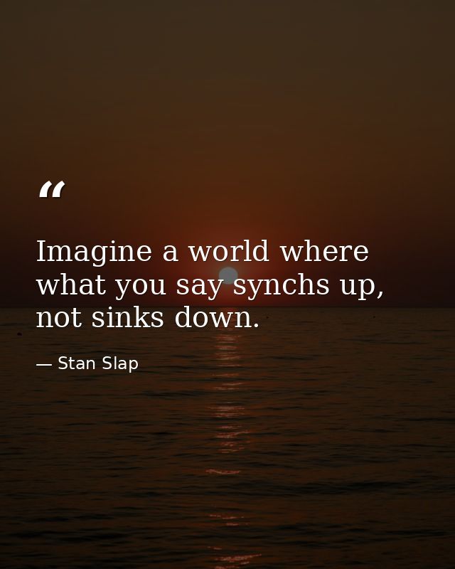 Imagine a world where what you say synchs up, not sinks down. — Stan Slap