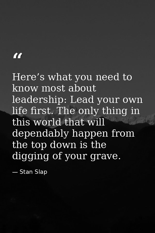 Here’s what you need to know most about leadership: Lead your own life first. The only thing in this world that will dep — Stan Slap