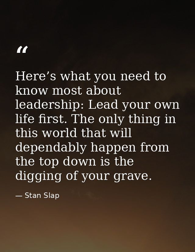 Here’s what you need to know most about leadership: Lead your own life first. The only thing in this world that will dep — Stan Slap
