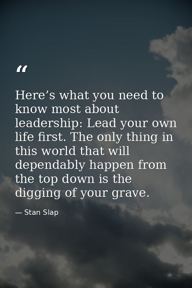 Here’s what you need to know most about leadership: Lead your own life first. The only thing in this world that will dep — Stan Slap