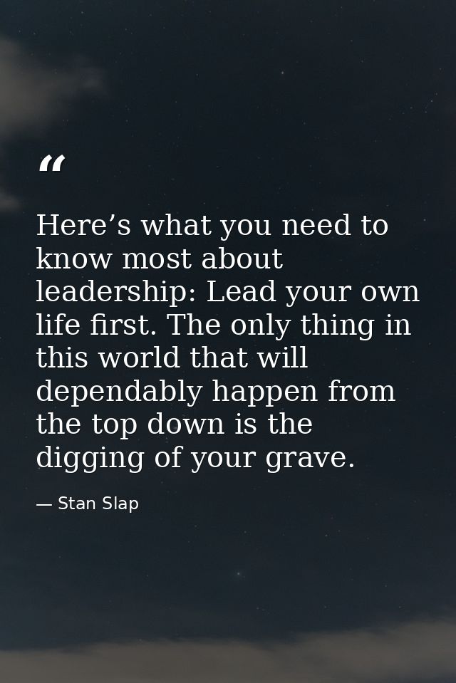 Here’s what you need to know most about leadership: Lead your own life first. The only thing in this world that will dep — Stan Slap