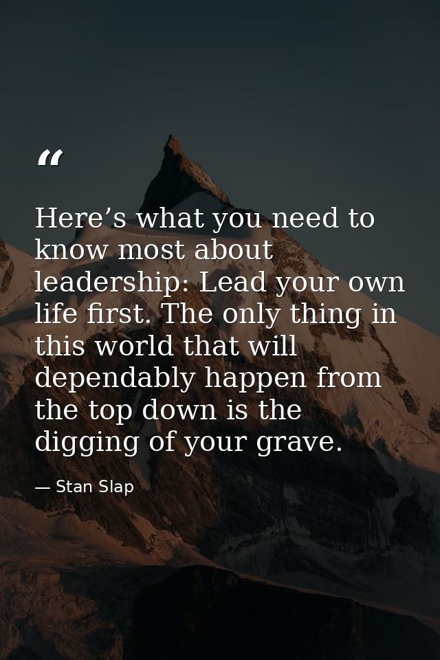Here’s what you need to know most about leadership: Lead your own life first. The only thing in this world that will dep — Stan Slap