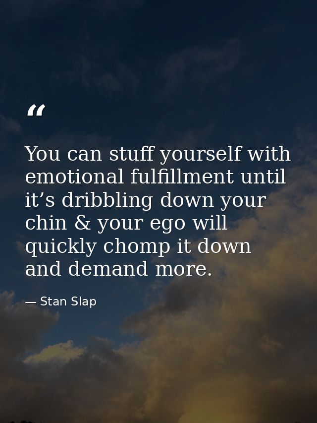 You can stuff yourself with emotional fulfillment until it’s dribbling down your chin & your ego will quickly chomp it d — Stan Slap