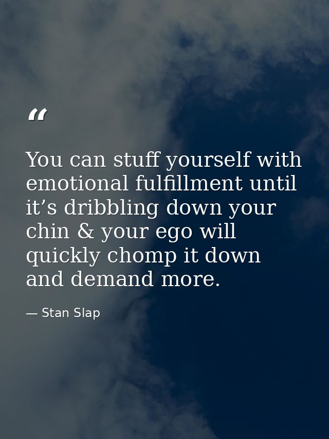 You can stuff yourself with emotional fulfillment until it’s dribbling down your chin & your ego will quickly chomp it d — Stan Slap