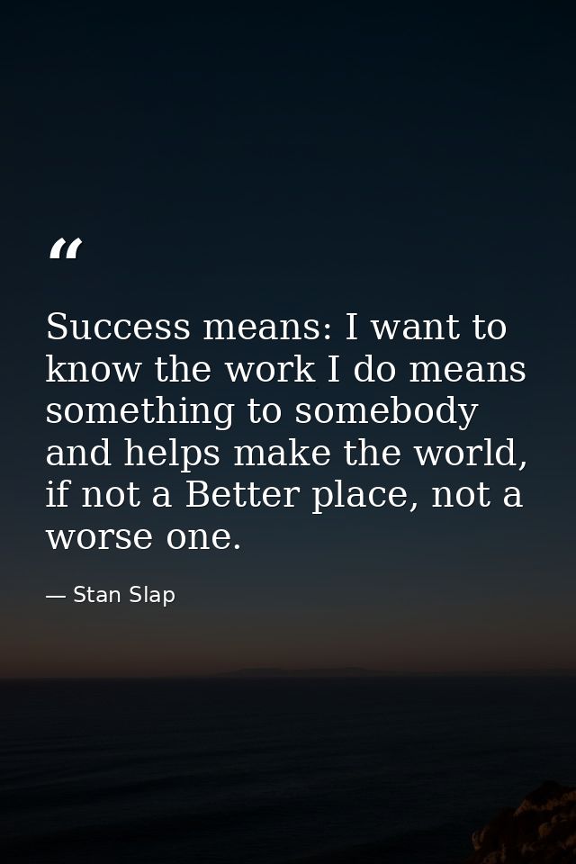 Success means: I want to know the work I do means something to somebody and helps make the world, if not a Better place, — Stan Slap