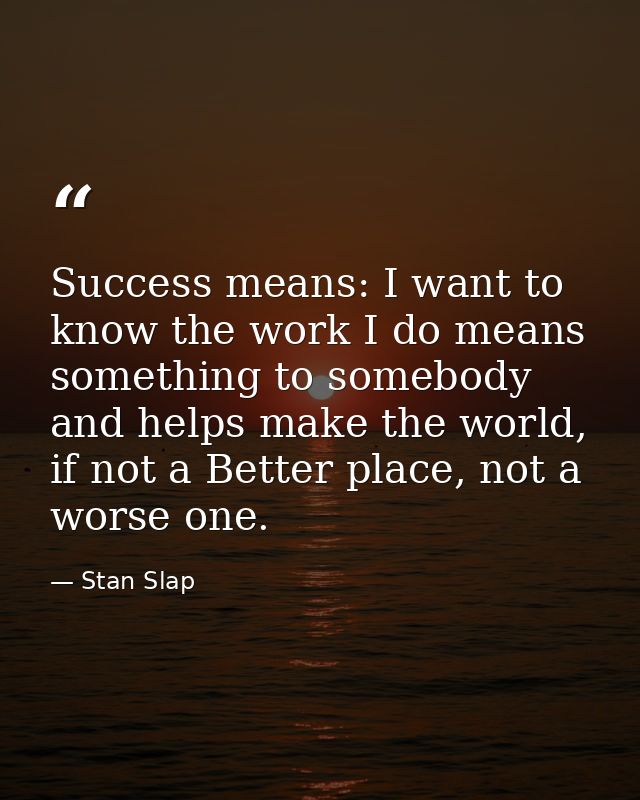 Success means: I want to know the work I do means something to somebody and helps make the world, if not a Better place, — Stan Slap