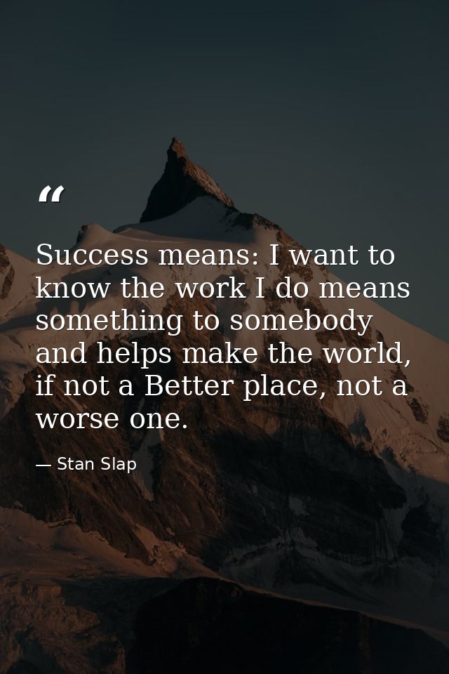 Success means: I want to know the work I do means something to somebody and helps make the world, if not a Better place, — Stan Slap