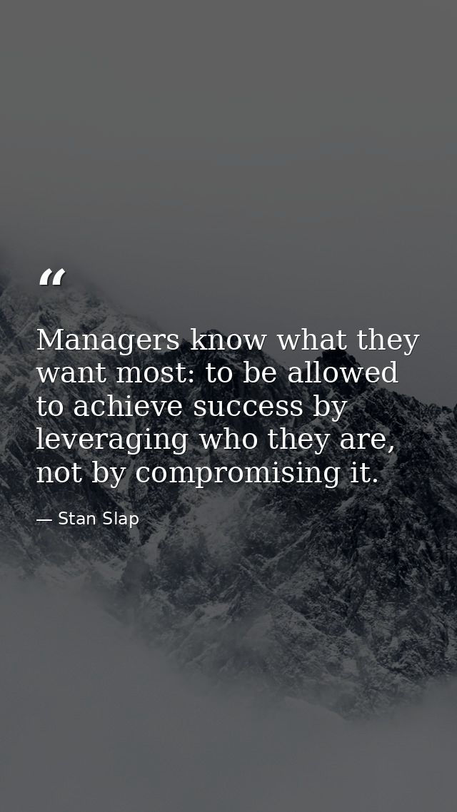 Managers know what they want most: to be allowed to achieve success by leveraging who they are, not by compromising it. — Stan Slap