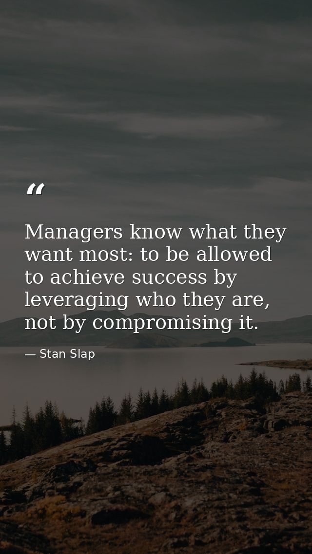 Managers know what they want most: to be allowed to achieve success by leveraging who they are, not by compromising it. — Stan Slap
