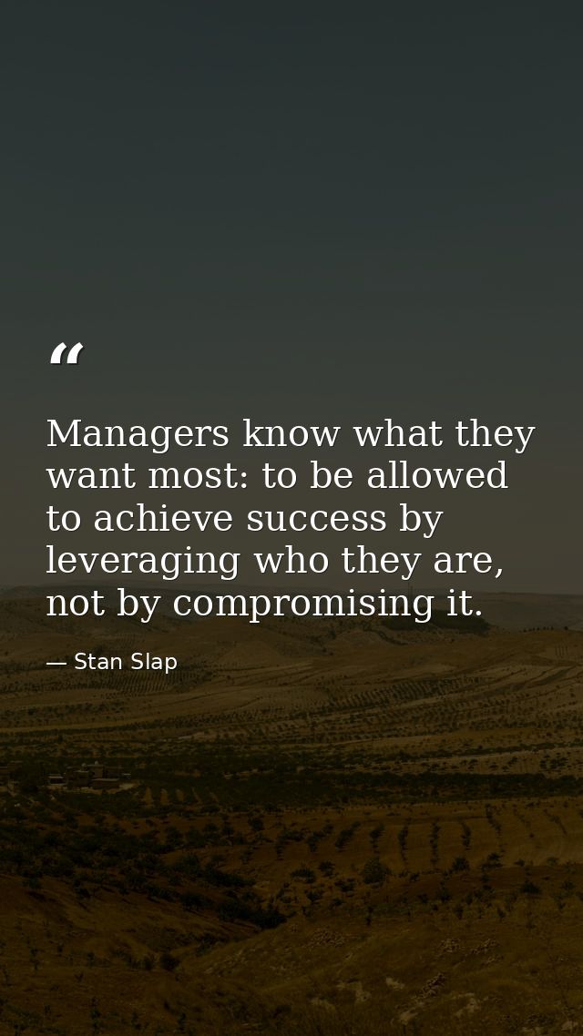 Managers know what they want most: to be allowed to achieve success by leveraging who they are, not by compromising it. — Stan Slap