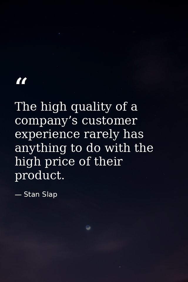 The high quality of a company’s customer experience rarely has anything to do with the high price of their product. — Stan Slap
