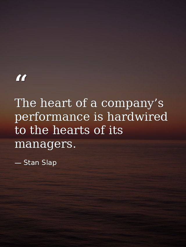 The heart of a company’s performance is hardwired to the hearts of its managers. — Stan Slap